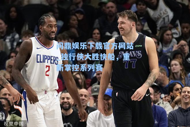 问鼎娱乐下载官方网站_独行侠大胜快船，重新掌控系列赛