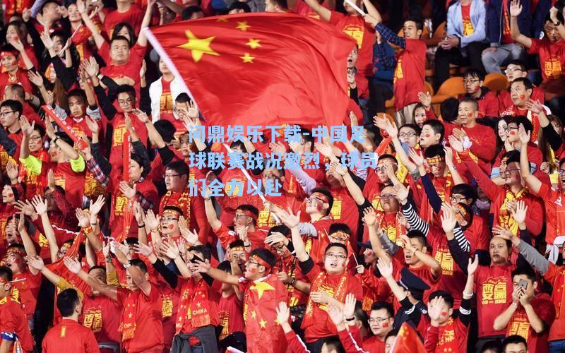 问鼎娱乐下载-中国足球联赛战况激烈，球员们全力以赴