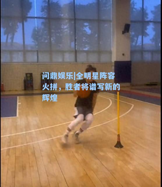 全明星阵容火拼，胜者将谱写新的辉煌