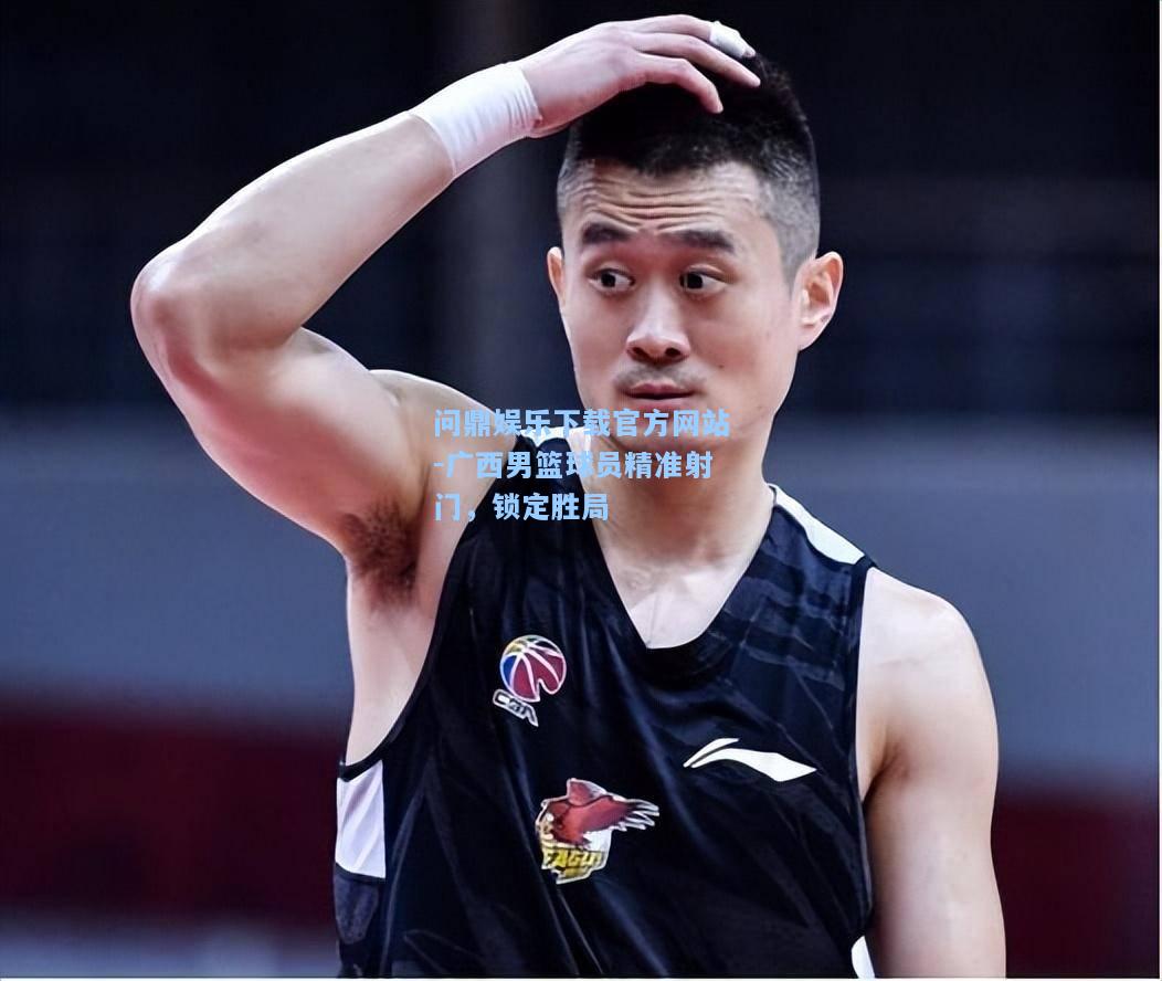 问鼎娱乐下载官方网站-广西男篮球员精准射门，锁定胜局