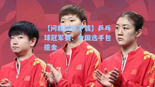 【问鼎娱乐下载】乒乓球冠军赛：中国选手包揽金