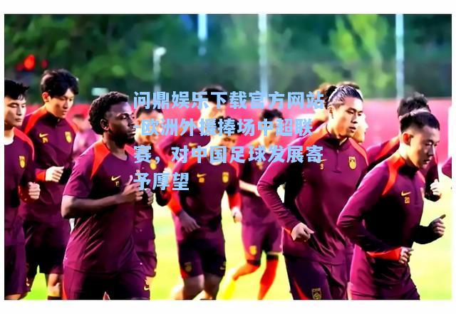 欧洲外援捧场中超联赛，对中国足球发展寄予厚望