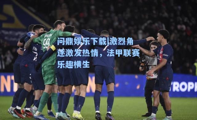 问鼎娱乐下载|激烈角逐激发热情，法甲联赛乐趣横生