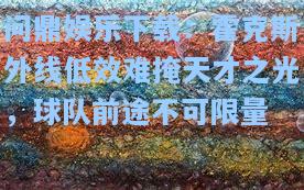 问鼎娱乐下载：霍克斯外线低效难掩天才之光，球队前途不可限量