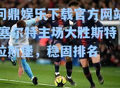 问鼎娱乐下载官方网站|塞尔特主场大胜斯特拉斯堡，稳固排名