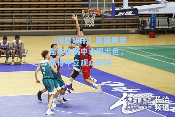【问鼎娱乐】英国男篮在友谊赛中表现出色，赢得中立观众好评