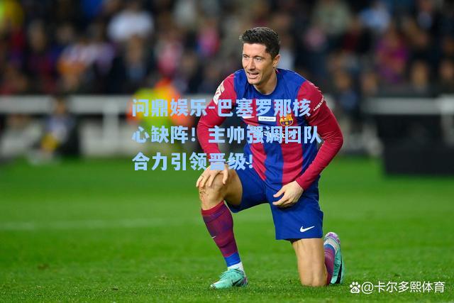 巴塞罗那核心缺阵！主帅强调团队合力引领晋级！