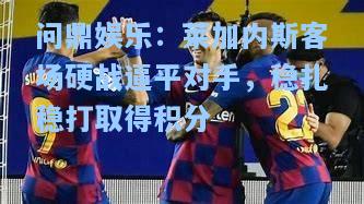 莱加内斯客场硬战逼平对手，稳扎稳打取得积分