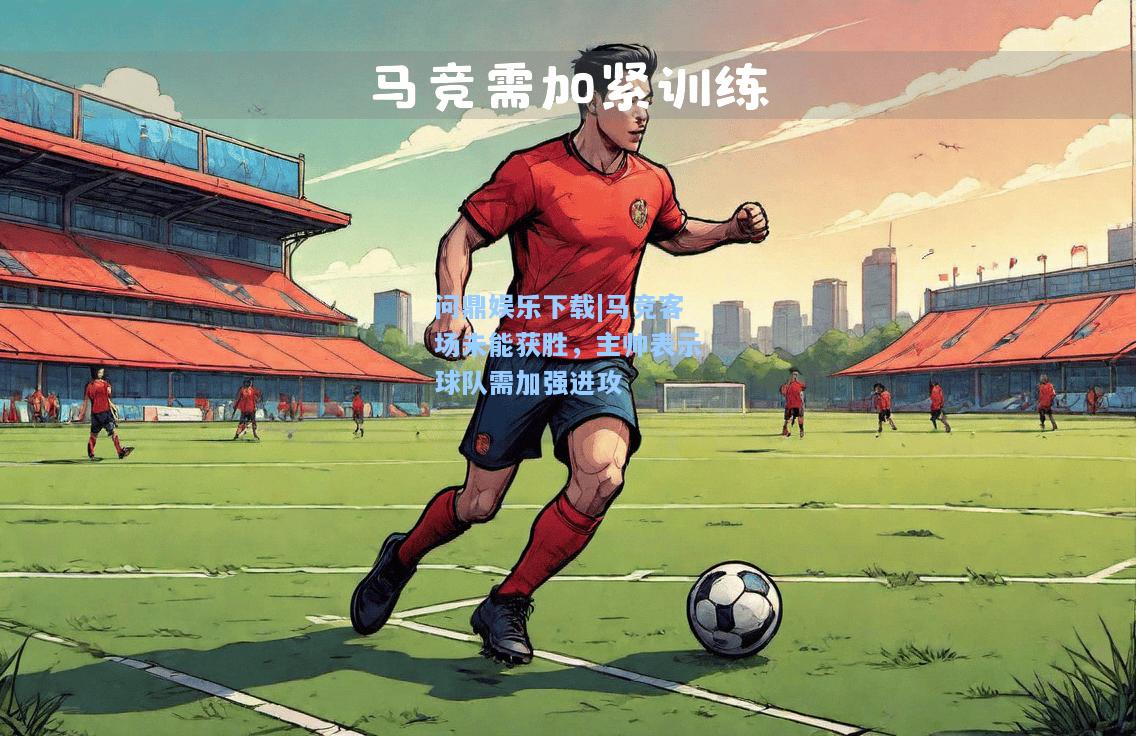 问鼎娱乐下载|马竞客场未能获胜，主帅表示球队需加强进攻