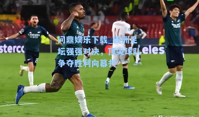 问鼎娱乐下载_欧洲足坛强强对决，顶尖球队争夺胜利向幕共